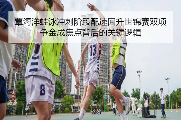 覃海洋蛙泳冲刺阶段配速回升世锦赛双项争金成焦点背后的关键逻辑